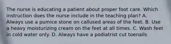 The nurse is educating a patient about proper foot care. Which instruction does the nurse include in the teaching plan? A. Always use a pumice stone on callused areas of the feet. B. Use a heavy moisturizing cream on the feet at all times. C. Wash feet in cold water only. D. Always have a podiatrist cut toenails