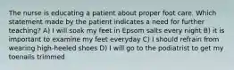 The nurse is educating a patient about proper foot care. Which statement made by the patient indicates a need for further teaching? A) I will soak my feet in Epsom salts every night B) it is important to examine my feet everyday C) I should refrain from wearing high-heeled shoes D) I will go to the podiatrist to get my toenails trimmed