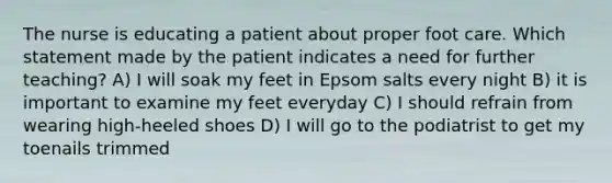 The nurse is educating a patient about proper foot care. Which statement made by the patient indicates a need for further teaching? A) I will soak my feet in Epsom salts every night B) it is important to examine my feet everyday C) I should refrain from wearing high-heeled shoes D) I will go to the podiatrist to get my toenails trimmed