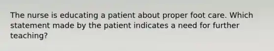 The nurse is educating a patient about proper foot care. Which statement made by the patient indicates a need for further teaching?