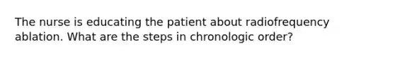 The nurse is educating the patient about radiofrequency ablation. What are the steps in chronologic order?