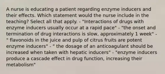 A nurse is educating a patient regarding enzyme inducers and their effects. Which statement would the nurse include in the teaching? Select all that apply. - "Interactions of drugs with enzyme inducers usually occur at a rapid pace" - "the onset and termination of drug interactions is slow, approximately 1 week" - " flavonoids in the juice and pulp of citrus fruits are potent enzyme inducers" - " the dosage of an anticoagulant should be increased when taken with hepatic inducers" - "enzyme inducers produce a cascade effect in drug function, increasing their metabolism"