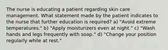 The nurse is educating a patient regarding skin care management. What statement made by the patient indicates to the nurse that further education is required? a) "Avoid extreme temperatures." b) "Apply moisturizers even at night." c) "Wash hands and legs frequently with soap." d) "Change your position regularly while at rest."