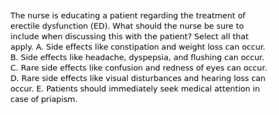 The nurse is educating a patient regarding the treatment of erectile dysfunction (ED). What should the nurse be sure to include when discussing this with the patient? Select all that apply. A. Side effects like constipation and weight loss can occur. B. Side effects like headache, dyspepsia, and flushing can occur. C. Rare side effects like confusion and redness of eyes can occur. D. Rare side effects like visual disturbances and hearing loss can occur. E. Patients should immediately seek medical attention in case of priapism.