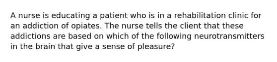 A nurse is educating a patient who is in a rehabilitation clinic for an addiction of opiates. The nurse tells the client that these addictions are based on which of the following neurotransmitters in the brain that give a sense of pleasure?