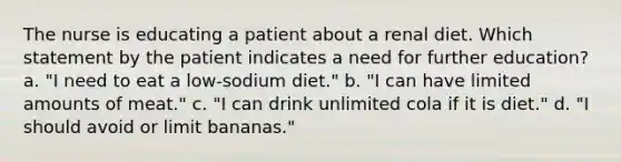 The nurse is educating a patient about a renal diet. Which statement by the patient indicates a need for further education? a. "I need to eat a low-sodium diet." b. "I can have limited amounts of meat." c. "I can drink unlimited cola if it is diet." d. "I should avoid or limit bananas."