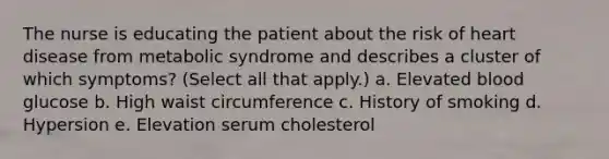 The nurse is educating the patient about the risk of heart disease from metabolic syndrome and describes a cluster of which symptoms? (Select all that apply.) a. Elevated blood glucose b. High waist circumference c. History of smoking d. Hypersion e. Elevation serum cholesterol