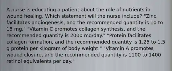 A nurse is educating a patient about the role of nutrients in wound healing. Which statement will the nurse include? "Zinc facilitates angiogenesis, and the recommended quantity is 10 to 15 mg." "Vitamin C promotes collagen synthesis, and the recommended quantity is 2000 mg/day." "Protein facilitates collagen formation, and the recommended quantity is 1.25 to 1.5 g protein per kilogram of body weight." "Vitamin A promotes wound closure, and the recommended quantity is 1100 to 1400 retinol equivalents per day."