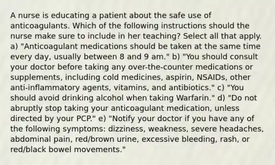 A nurse is educating a patient about the safe use of anticoagulants. Which of the following instructions should the nurse make sure to include in her teaching? Select all that apply. a) "Anticoagulant medications should be taken at the same time every day, usually between 8 and 9 am." b) "You should consult your doctor before taking any over-the-counter medications or supplements, including cold medicines, aspirin, NSAIDs, other anti-inflammatory agents, vitamins, and antibiotics." c) "You should avoid drinking alcohol when taking Warfarin." d) "Do not abruptly stop taking your anticoagulant medication, unless directed by your PCP." e) "Notify your doctor if you have any of the following symptoms: dizziness, weakness, severe headaches, abdominal pain, red/brown urine, excessive bleeding, rash, or red/black bowel movements."