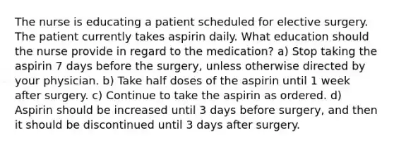 The nurse is educating a patient scheduled for elective surgery. The patient currently takes aspirin daily. What education should the nurse provide in regard to the medication? a) Stop taking the aspirin 7 days before the surgery, unless otherwise directed by your physician. b) Take half doses of the aspirin until 1 week after surgery. c) Continue to take the aspirin as ordered. d) Aspirin should be increased until 3 days before surgery, and then it should be discontinued until 3 days after surgery.