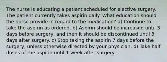 The nurse is educating a patient scheduled for elective surgery. The patient currently takes aspirin daily. What education should the nurse provide in regard to the medication? a) Continue to take the aspirin as ordered. b) Aspirin should be increased until 3 days before surgery, and then it should be discontinued until 3 days after surgery. c) Stop taking the aspirin 7 days before the surgery, unless otherwise directed by your physician. d) Take half doses of the aspirin until 1 week after surgery.