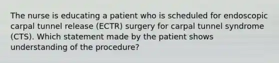 The nurse is educating a patient who is scheduled for endoscopic carpal tunnel release (ECTR) surgery for carpal tunnel syndrome (CTS). Which statement made by the patient shows understanding of the procedure?