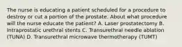 The nurse is educating a patient scheduled for a procedure to destroy or cut a portion of the prostate. About what procedure will the nurse educate the patient? A. Laser prostatectomy B. Intraprostatic urethral stents C. Transurethral needle ablation (TUNA) D. Transurethral microwave thermotherapy (TUMT)