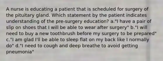 A nurse is educating a patient that is scheduled for surgery of the pituitary gland. Which statement by the patient indicates understanding of the pre-surgery education? a."I have a pair of slip on shoes that I will be able to wear after surgery" b."I will need to buy a new toothbrush before my surgery to be prepared" c."I am glad I'll be able to sleep flat on my back like I normally do" d."I need to cough and deep breathe to avoid getting pneumonia"