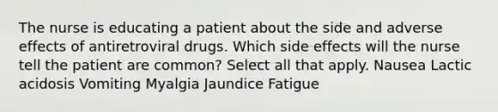 The nurse is educating a patient about the side and adverse effects of antiretroviral drugs. Which side effects will the nurse tell the patient are common? Select all that apply. Nausea Lactic acidosis Vomiting Myalgia Jaundice Fatigue