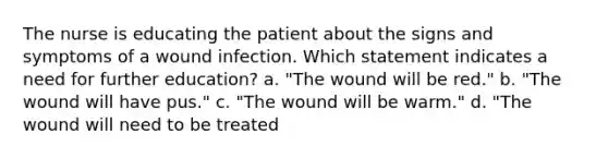 The nurse is educating the patient about the signs and symptoms of a wound infection. Which statement indicates a need for further education? a. "The wound will be red." b. "The wound will have pus." c. "The wound will be warm." d. "The wound will need to be treated