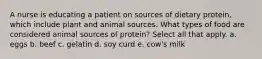 A nurse is educating a patient on sources of dietary protein, which include plant and animal sources. What types of food are considered animal sources of protein? Select all that apply. a. eggs b. beef c. gelatin d. soy curd e. cow's milk