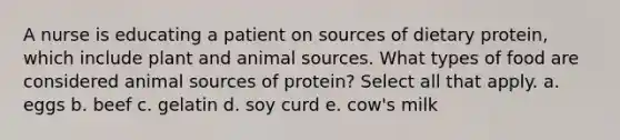 A nurse is educating a patient on sources of dietary protein, which include plant and animal sources. What types of food are considered animal sources of protein? Select all that apply. a. eggs b. beef c. gelatin d. soy curd e. cow's milk