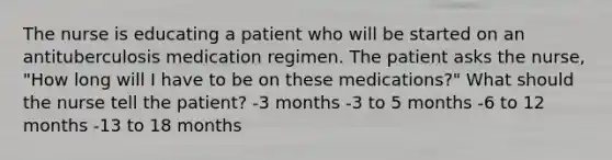 The nurse is educating a patient who will be started on an antituberculosis medication regimen. The patient asks the nurse, "How long will I have to be on these medications?" What should the nurse tell the patient? -3 months -3 to 5 months -6 to 12 months -13 to 18 months