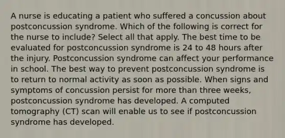 A nurse is educating a patient who suffered a concussion about postconcussion syndrome. Which of the following is correct for the nurse to include? Select all that apply. The best time to be evaluated for postconcussion syndrome is 24 to 48 hours after the injury. Postconcussion syndrome can affect your performance in school. The best way to prevent postconcussion syndrome is to return to normal activity as soon as possible. When signs and symptoms of concussion persist for more than three weeks, postconcussion syndrome has developed. A computed tomography (CT) scan will enable us to see if postconcussion syndrome has developed.