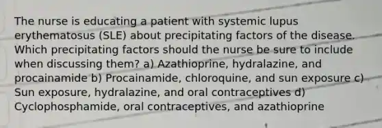 The nurse is educating a patient with systemic lupus erythematosus (SLE) about precipitating factors of the disease. Which precipitating factors should the nurse be sure to include when discussing them? a) Azathioprine, hydralazine, and procainamide b) Procainamide, chloroquine, and sun exposure c) Sun exposure, hydralazine, and oral contraceptives d) Cyclophosphamide, oral contraceptives, and azathioprine