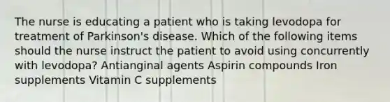 The nurse is educating a patient who is taking levodopa for treatment of Parkinson's disease. Which of the following items should the nurse instruct the patient to avoid using concurrently with levodopa? Antianginal agents Aspirin compounds Iron supplements Vitamin C supplements