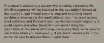 The nurse is educating a patient who is taking oxycodone PO. Which statements will be included in this education? (Select all that apply) 1. you should avoid driving and operating heavy machinery when using this medication 2. you may want to take stool softeners and Miralax if you use this medication regularly 3. avoid aspirin and other blood thinners while taking this medication 4. this medication may cause addiction, so be sure to use it only when you have pain 5. if you have unused pills in the bottle, be sure to dispose them in your trash