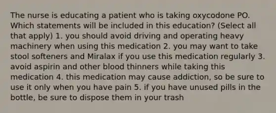 The nurse is educating a patient who is taking oxycodone PO. Which statements will be included in this education? (Select all that apply) 1. you should avoid driving and operating heavy machinery when using this medication 2. you may want to take stool softeners and Miralax if you use this medication regularly 3. avoid aspirin and other blood thinners while taking this medication 4. this medication may cause addiction, so be sure to use it only when you have pain 5. if you have unused pills in the bottle, be sure to dispose them in your trash