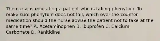 The nurse is educating a patient who is taking phenytoin. To make sure phenytoin does not fail, which over-the-counter medication should the nurse advise the patient not to take at the same time? A. Acetaminophen B. Ibuprofen C. Calcium Carbonate D. Ranitidine