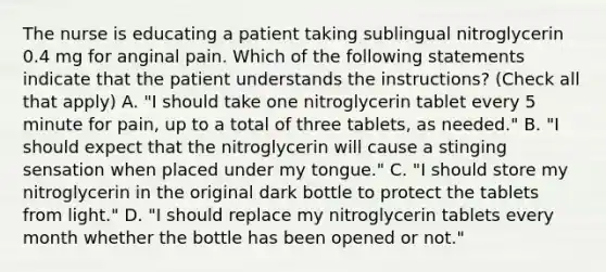 The nurse is educating a patient taking sublingual nitroglycerin 0.4 mg for anginal pain. Which of the following statements indicate that the patient understands the instructions? (Check all that apply) A. "I should take one nitroglycerin tablet every 5 minute for pain, up to a total of three tablets, as needed." B. "I should expect that the nitroglycerin will cause a stinging sensation when placed under my tongue." C. "I should store my nitroglycerin in the original dark bottle to protect the tablets from light." D. "I should replace my nitroglycerin tablets every month whether the bottle has been opened or not."