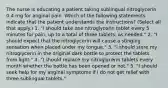 The nurse is educating a patient taking sublingual nitroglycerin 0.4 mg for anginal pain. Which of the following statements indicate that the patient understands the instructions? (Select all that apply.) 1. "I should take one nitroglycerin tablet every 5 minutes for pain, up to a total of three tablets, as needed." 2. "I should expect that the nitroglycerin will cause a stinging sensation when placed under my tongue." 3. "I should store my nitroglycerin in the original dark bottle to protect the tablets from light." 4. "I should replace my nitroglycerin tablets every month whether the bottle has been opened or not." 5. "I should seek help for my anginal symptoms if I do not get relief with three sublingual tablets."