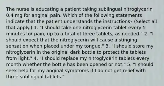 The nurse is educating a patient taking sublingual nitroglycerin 0.4 mg for anginal pain. Which of the following statements indicate that the patient understands the instructions? (Select all that apply.) 1. "I should take one nitroglycerin tablet every 5 minutes for pain, up to a total of three tablets, as needed." 2. "I should expect that the nitroglycerin will cause a stinging sensation when placed under my tongue." 3. "I should store my nitroglycerin in the original dark bottle to protect the tablets from light." 4. "I should replace my nitroglycerin tablets every month whether the bottle has been opened or not." 5. "I should seek help for my anginal symptoms if I do not get relief with three sublingual tablets."