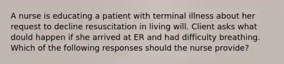 A nurse is educating a patient with terminal illness about her request to decline resuscitation in living will. Client asks what dould happen if she arrived at ER and had difficulty breathing. Which of the following responses should the nurse provide?