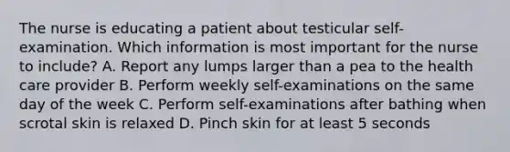 The nurse is educating a patient about testicular self-examination. Which information is most important for the nurse to include? A. Report any lumps larger than a pea to the health care provider B. Perform weekly self-examinations on the same day of the week C. Perform self-examinations after bathing when scrotal skin is relaxed D. Pinch skin for at least 5 seconds