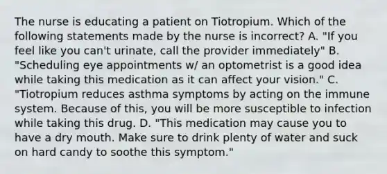 The nurse is educating a patient on Tiotropium. Which of the following statements made by the nurse is incorrect? A. "If you feel like you can't urinate, call the provider immediately" B. "Scheduling eye appointments w/ an optometrist is a good idea while taking this medication as it can affect your vision." C. "Tiotropium reduces asthma symptoms by acting on the immune system. Because of this, you will be more susceptible to infection while taking this drug. D. "This medication may cause you to have a dry mouth. Make sure to drink plenty of water and suck on hard candy to soothe this symptom."