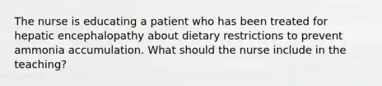 The nurse is educating a patient who has been treated for hepatic encephalopathy about dietary restrictions to prevent ammonia accumulation. What should the nurse include in the teaching?