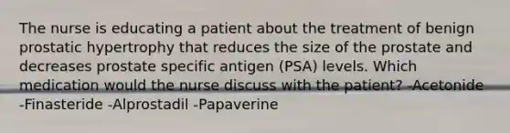 The nurse is educating a patient about the treatment of benign prostatic hypertrophy that reduces the size of the prostate and decreases prostate specific antigen (PSA) levels. Which medication would the nurse discuss with the patient? -Acetonide -Finasteride -Alprostadil -Papaverine