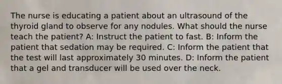 The nurse is educating a patient about an ultrasound of the thyroid gland to observe for any nodules. What should the nurse teach the patient? A: Instruct the patient to fast. B: Inform the patient that sedation may be required. C: Inform the patient that the test will last approximately 30 minutes. D: Inform the patient that a gel and transducer will be used over the neck.