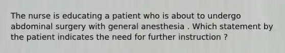 The nurse is educating a patient who is about to undergo abdominal surgery with general anesthesia . Which statement by the patient indicates the need for further instruction ?