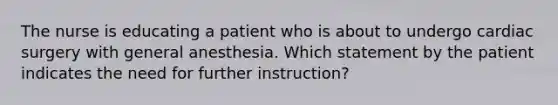 The nurse is educating a patient who is about to undergo cardiac surgery with general anesthesia. Which statement by the patient indicates the need for further instruction?