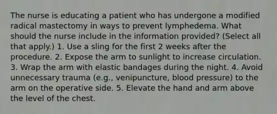 The nurse is educating a patient who has undergone a modified radical mastectomy in ways to prevent lymphedema. What should the nurse include in the information provided? (Select all that apply.) 1. Use a sling for the first 2 weeks after the procedure. 2. Expose the arm to sunlight to increase circulation. 3. Wrap the arm with elastic bandages during the night. 4. Avoid unnecessary trauma (e.g., venipuncture, blood pressure) to the arm on the operative side. 5. Elevate the hand and arm above the level of the chest.