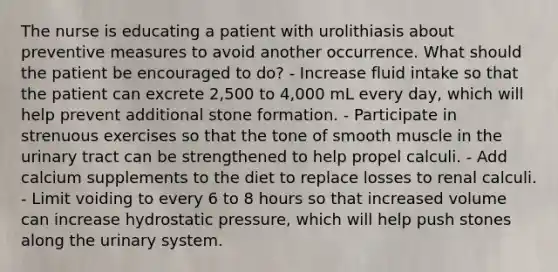 The nurse is educating a patient with urolithiasis about preventive measures to avoid another occurrence. What should the patient be encouraged to do? - Increase fluid intake so that the patient can excrete 2,500 to 4,000 mL every day, which will help prevent additional stone formation. - Participate in strenuous exercises so that the tone of smooth muscle in the urinary tract can be strengthened to help propel calculi. - Add calcium supplements to the diet to replace losses to renal calculi. - Limit voiding to every 6 to 8 hours so that increased volume can increase hydrostatic pressure, which will help push stones along the urinary system.