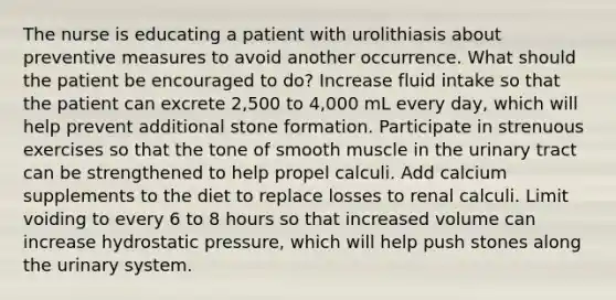 The nurse is educating a patient with urolithiasis about preventive measures to avoid another occurrence. What should the patient be encouraged to do? Increase fluid intake so that the patient can excrete 2,500 to 4,000 mL every day, which will help prevent additional stone formation. Participate in strenuous exercises so that the tone of smooth muscle in the urinary tract can be strengthened to help propel calculi. Add calcium supplements to the diet to replace losses to renal calculi. Limit voiding to every 6 to 8 hours so that increased volume can increase hydrostatic pressure, which will help push stones along the urinary system.