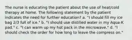 The nurse is educating the patient about the use of heat/cold therapy at home. The following statement by the patient indicates the need for further education? a. "I should fill my ice bag 2/3 full of ice." b. "I should use distilled water in my Aqua-K pad." c. "I can warm up my hot pack in the microwave." d. "I should check the order for how long to leave the compress on."