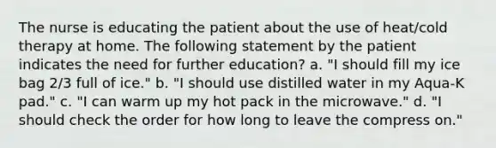 The nurse is educating the patient about the use of heat/cold therapy at home. The following statement by the patient indicates the need for further education? a. "I should fill my ice bag 2/3 full of ice." b. "I should use distilled water in my Aqua-K pad." c. "I can warm up my hot pack in the microwave." d. "I should check the order for how long to leave the compress on."