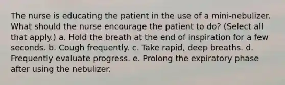 The nurse is educating the patient in the use of a mini-nebulizer. What should the nurse encourage the patient to do? (Select all that apply.) a. Hold the breath at the end of inspiration for a few seconds. b. Cough frequently. c. Take rapid, deep breaths. d. Frequently evaluate progress. e. Prolong the expiratory phase after using the nebulizer.