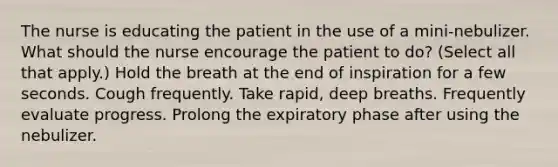 The nurse is educating the patient in the use of a mini-nebulizer. What should the nurse encourage the patient to do? (Select all that apply.) Hold the breath at the end of inspiration for a few seconds. Cough frequently. Take rapid, deep breaths. Frequently evaluate progress. Prolong the expiratory phase after using the nebulizer.