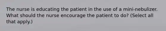 The nurse is educating the patient in the use of a mini-nebulizer. What should the nurse encourage the patient to do? (Select all that apply.)