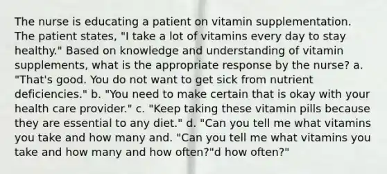 The nurse is educating a patient on vitamin supplementation. The patient states, "I take a lot of vitamins every day to stay healthy." Based on knowledge and understanding of vitamin supplements, what is the appropriate response by the nurse? a. "That's good. You do not want to get sick from nutrient deficiencies." b. "You need to make certain that is okay with your health care provider." c. "Keep taking these vitamin pills because they are essential to any diet." d. "Can you tell me what vitamins you take and how many and. "Can you tell me what vitamins you take and how many and how often?"d how often?"