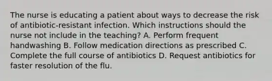 The nurse is educating a patient about ways to decrease the risk of antibiotic-resistant infection. Which instructions should the nurse not include in the teaching? A. Perform frequent handwashing B. Follow medication directions as prescribed C. Complete the full course of antibiotics D. Request antibiotics for faster resolution of the flu.